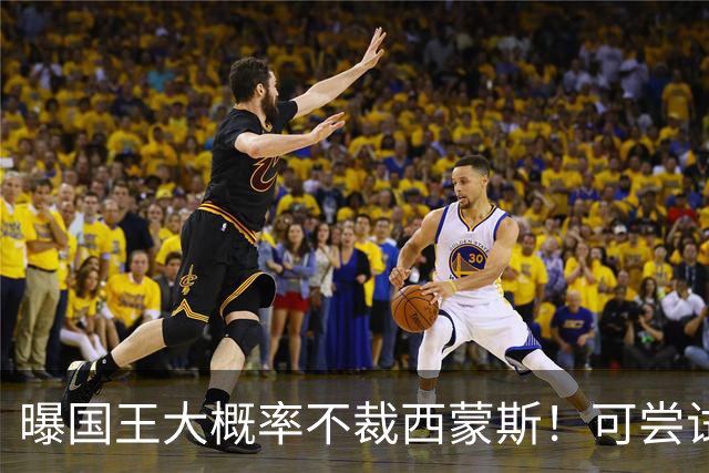曝国王大概率不裁西蒙斯！可尝试交易他的合同 仍有空间再签一人